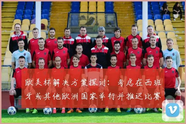 欧美杯解决方案探讨：考虑在西班牙或其他欧洲国家举行并推迟比赛的可行性