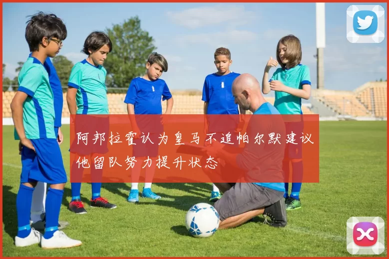 阿邦拉霍认为皇马不追帕尔默建议他留队努力提升状态