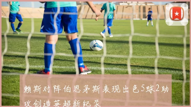 赖斯对阵伯恩茅斯表现出色5球2助攻创造英超新纪录