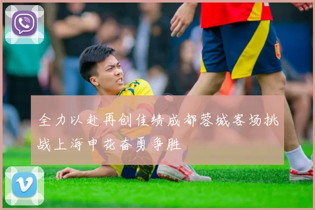 全力以赴再创佳绩成都蓉城客场挑战上海申花奋勇争胜