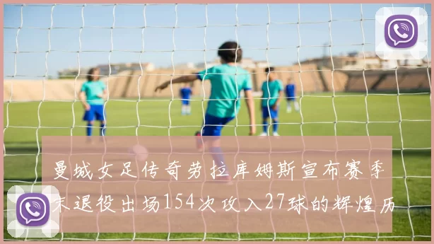 曼城女足传奇劳拉库姆斯宣布赛季末退役出场154次攻入27球的辉煌历程