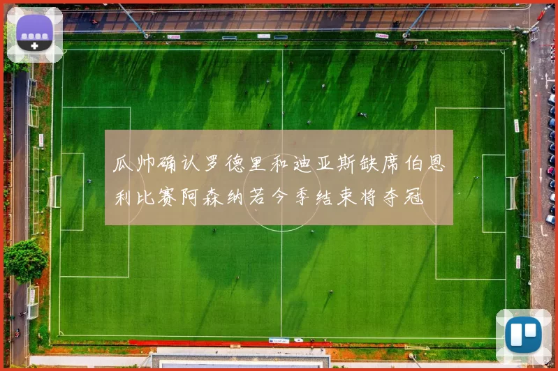 瓜帅确认罗德里和迪亚斯缺席伯恩利比赛阿森纳若今季结束将夺冠