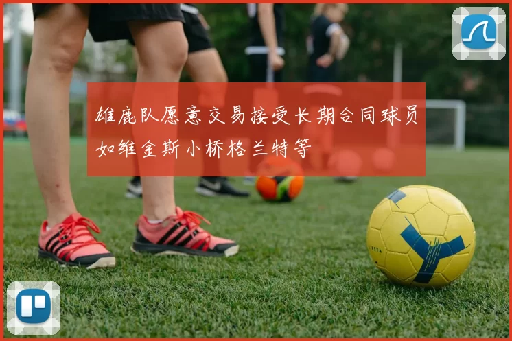 雄鹿队愿意交易接受长期合同球员如维金斯小桥格兰特等