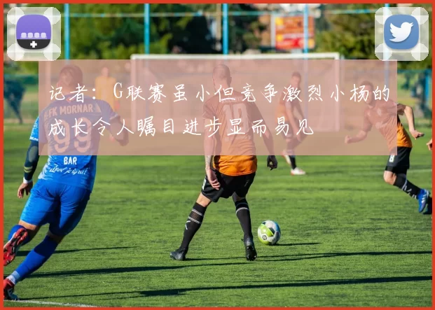 记者：G联赛虽小但竞争激烈小杨的成长令人瞩目进步显而易见