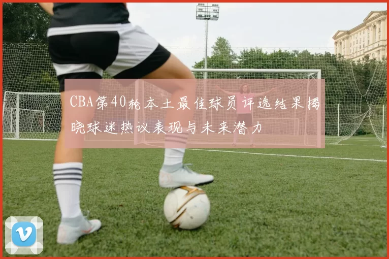 CBA第40轮本土最佳球员评选结果揭晓球迷热议表现与未来潜力