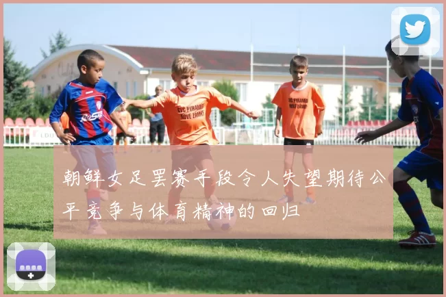 朝鲜女足罢赛手段令人失望期待公平竞争与体育精神的回归