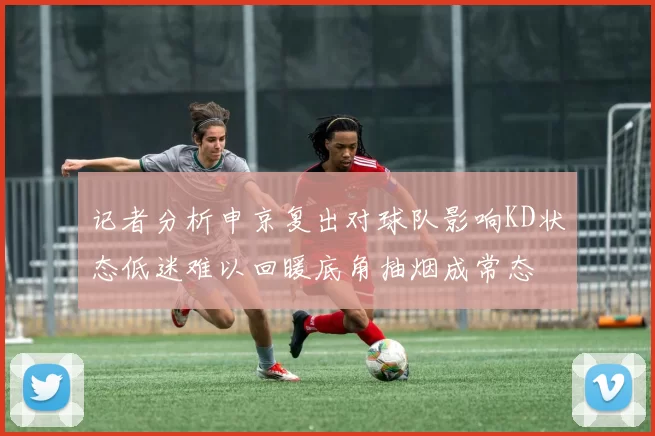 记者分析申京复出对球队影响KD状态低迷难以回暖底角抽烟成常态