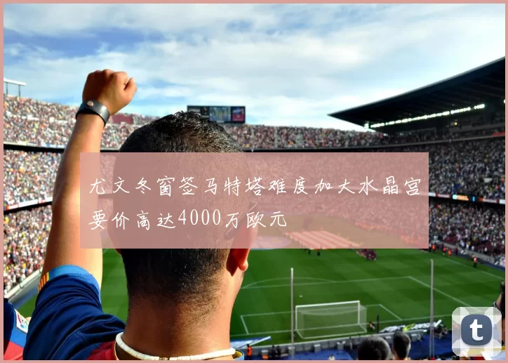 尤文冬窗签马特塔难度加大水晶宫要价高达4000万欧元