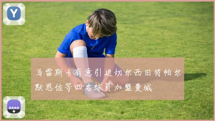 马雷斯卡有意引进切尔西旧将帕尔默恩佐等四名球员加盟曼城
