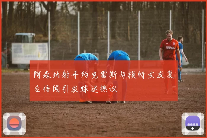 阿森纳射手约克雷斯与模特女友复合传闻引发球迷热议