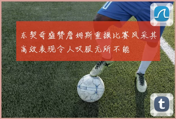 东契奇盛赞詹姆斯重振比赛风采其高效表现令人叹服无所不能