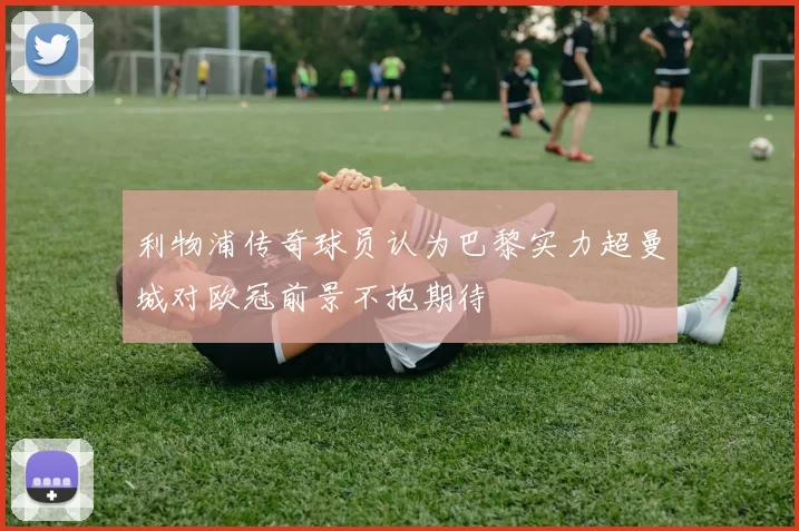 利物浦传奇球员认为巴黎实力超曼城对欧冠前景不抱期待