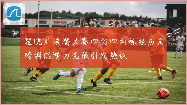 翟晓川谈潜力赛四打四训练经历周琦调侃潜力无限引发热议