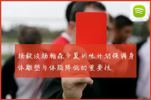 杨毅谈杨瀚森今夏训练计划强调身体雕塑与体脂降低的重要性
