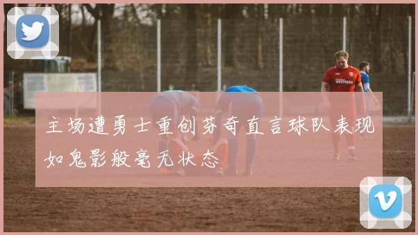 主场遭勇士重创芬奇直言球队表现如鬼影般毫无状态