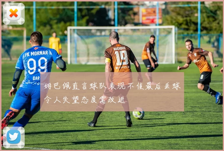 姆巴佩直言球队表现不佳最后丢球令人失望态度需改进