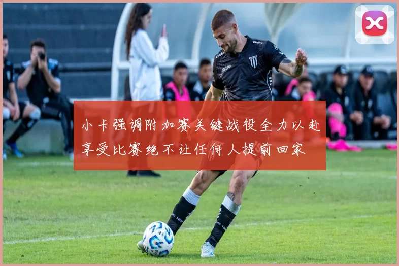 小卡强调附加赛关键战役全力以赴享受比赛绝不让任何人提前回家