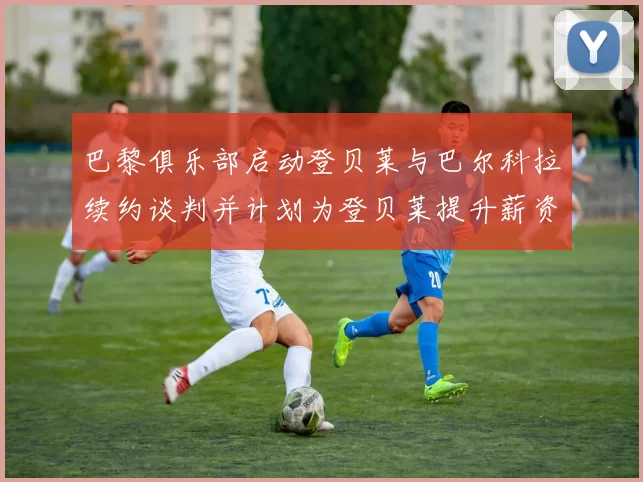 巴黎俱乐部启动登贝莱与巴尔科拉续约谈判并计划为登贝莱提升薪资待遇