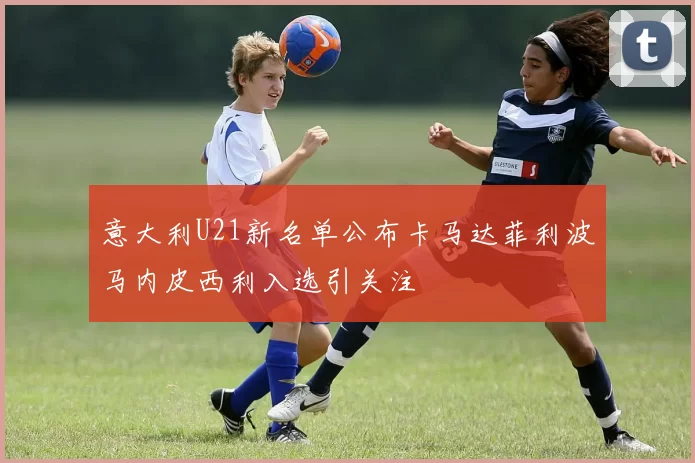 意大利U21新名单公布卡马达菲利波马内皮西利入选引关注