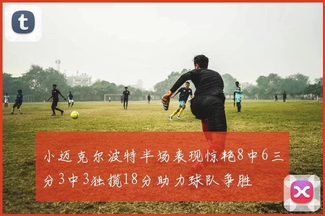 小迈克尔波特半场表现惊艳8中6三分3中3独揽18分助力球队争胜