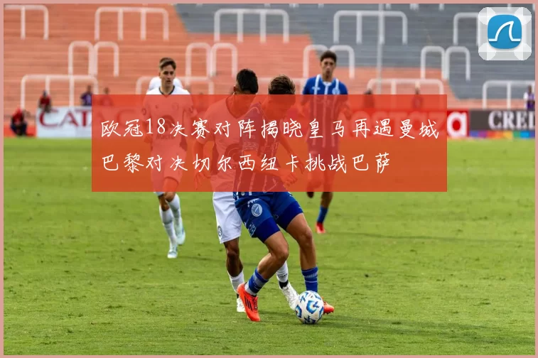 欧冠18决赛对阵揭晓皇马再遇曼城巴黎对决切尔西纽卡挑战巴萨