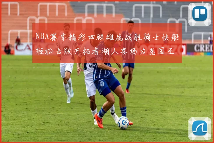 NBA赛季精彩回顾雄鹿战胜骑士快船轻松击败开拓者湖人客场力克国王