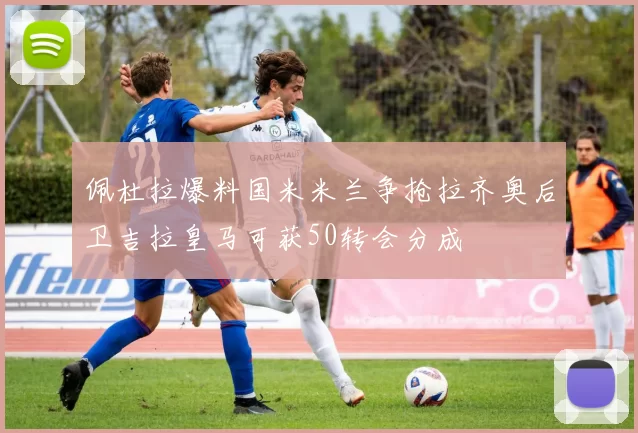 佩杜拉爆料国米米兰争抢拉齐奥后卫吉拉皇马可获50转会分成