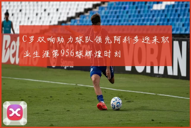 C罗双响助力球队领先阿科多迎来职业生涯第956球辉煌时刻