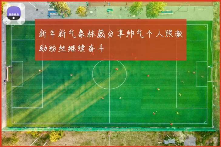 新年新气象林葳分享帅气个人照激励粉丝继续奋斗