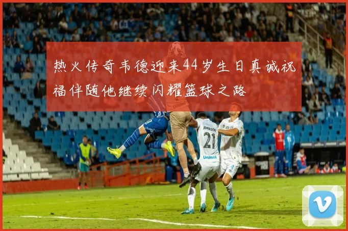 热火传奇韦德迎来44岁生日真诚祝福伴随他继续闪耀篮球之路