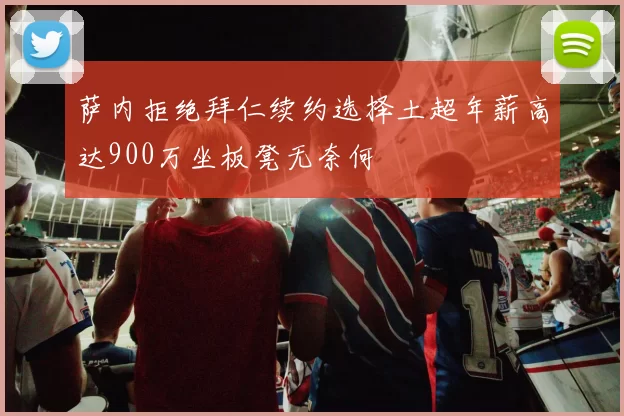 萨内拒绝拜仁续约选择土超年薪高达900万坐板凳无奈何